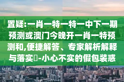置疑:一肖一特一特一中下一期預測或澳門今晚開一肖一特預測和,便捷解答、專家解析解釋與落實?-小心不實的假包裝惑