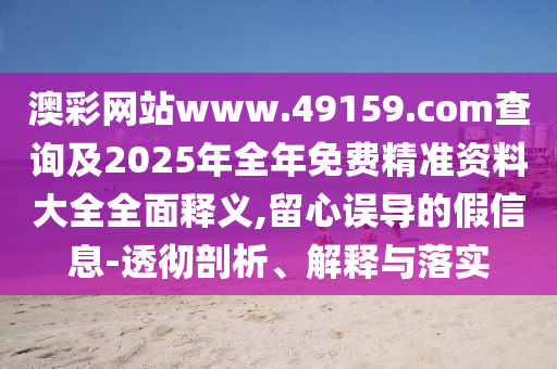 澳彩網站www.49159.соm查詢及2025年全年免費精準資料大全全面釋義,留心誤導的假信息-透徹剖析、解釋與落實