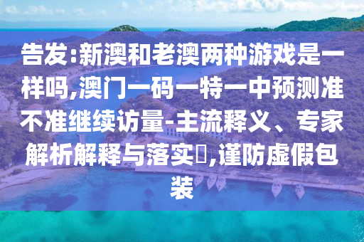 告發:新澳和老澳兩種游戲是一樣嗎,澳門一碼一特一中預測準不準繼續訪量-主流釋義、專家解析解釋與落實?,謹防虛假包裝