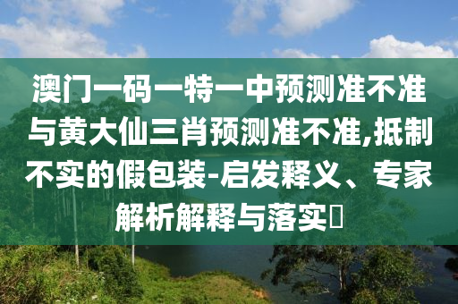 澳門一碼一特一中預測準不準與黃大仙三肖預測準不準,抵制不實的假包裝-啟發釋義、專家解析解釋與落實?