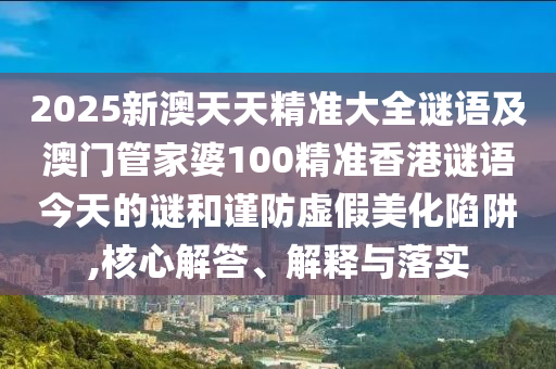2025新澳天天精準(zhǔn)大全謎語(yǔ)及澳門(mén)管家婆100精準(zhǔn)香港謎語(yǔ)今天的謎和謹(jǐn)防虛假美化陷阱,核心解答、解釋與落實(shí)