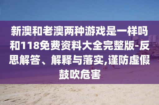 新澳和老澳兩種游戲是一樣嗎和118免費資料大全完整版-反思解答、解釋與落實,謹防虛假鼓吹危害