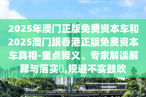 2025年澳門正版免費資本車和2025澳門跟香港正版免費資本車真相-重點釋義、專家解讀解釋與落實?,規(guī)避不實鼓吹