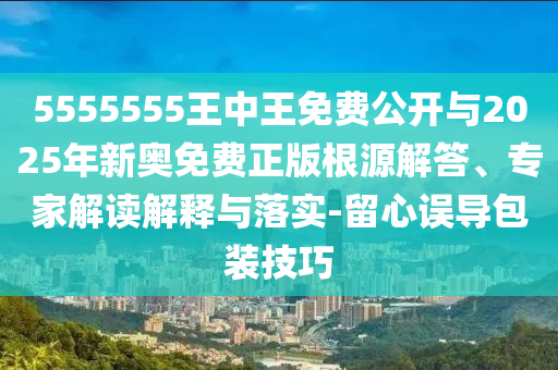 5555555王中王免費公開與2025年新奧免費正版根源解答、專家解讀解釋與落實-留心誤導包裝技巧