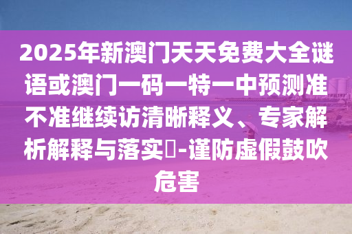 2025年新澳門天天免費大全謎語或澳門一碼一特一中預測準不準繼續訪清晰釋義、專家解析解釋與落實?-謹防虛假鼓吹危害