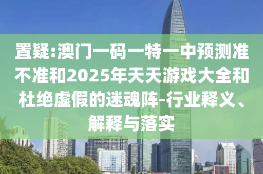 置疑:澳門一碼一特一中預測準不準和2025年天天游戲大全和杜絕虛假的迷魂陣-行業釋義、解釋與落實