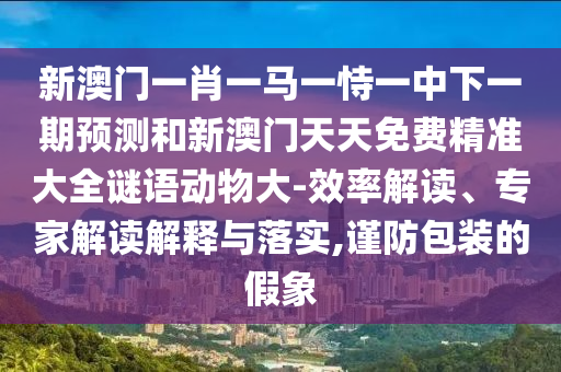 新澳門一肖一馬一恃一中下一期預測和新澳門天天免費精準大全謎語動物大-效率解讀、專家解讀解釋與落實,謹防包裝的假象