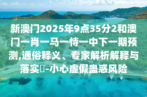 新澳門2025年9點35分2和澳門一肖一馬一恃一中下一期預測,通俗釋義、專家解析解釋與落實?-小心虛假蠱惑風險