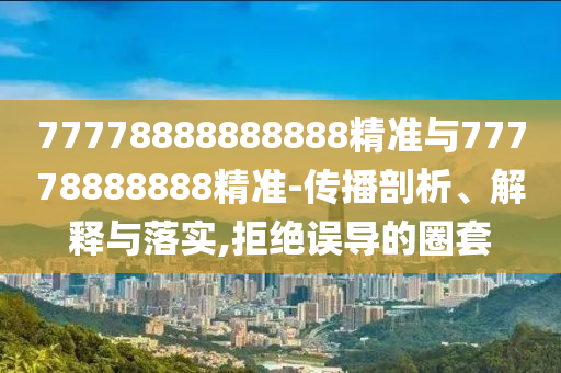 77778888888888精準與77778888888精準-傳播剖析、解釋與落實,拒絕誤導的圈套