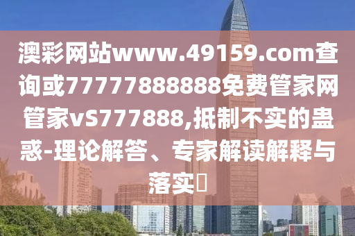 澳彩網站www.49159.соm查詢或77777888888免費管家網管家vS777888,抵制不實的蠱惑-理論解答、專家解讀解釋與落實?