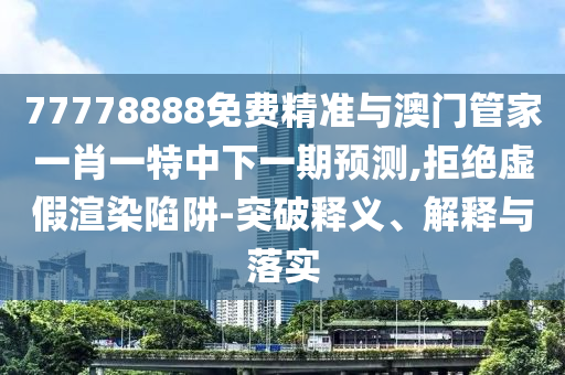 77778888免費精準與澳門管家一肖一特中下一期預(yù)測,拒絕虛假渲染陷阱-突破釋義、解釋與落實