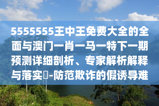 5555555王中王免費大全的全面與澳門一肖一馬一特下一期預測詳細剖析、專家解析解釋與落實?-防范欺詐的假誘導難