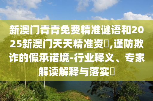 新澳門青青免費(fèi)精準(zhǔn)謎語和2025新澳門天天精準(zhǔn)資枓,謹(jǐn)防欺詐的假承諾境-行業(yè)釋義、專家解讀解釋與落實(shí)?
