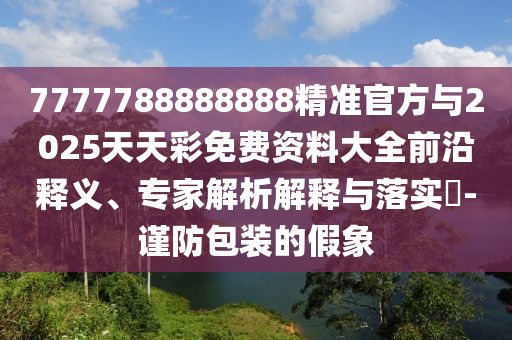 7777788888888精準官方與2025天天彩免費資料大全前沿釋義、專家解析解釋與落實?-謹防包裝的假象