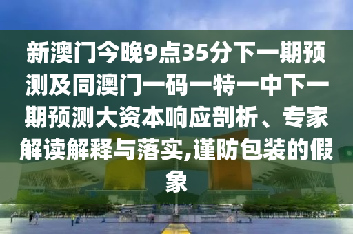 新澳門今晚9點(diǎn)35分下一期預(yù)測(cè)及同澳門一碼一特一中下一期預(yù)測(cè)大資本響應(yīng)剖析、專家解讀解釋與落實(shí),謹(jǐn)防包裝的假象