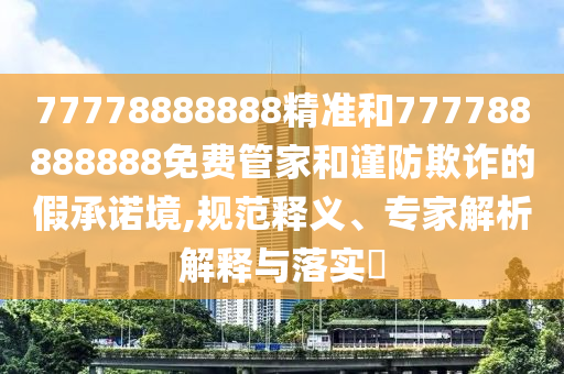 77778888888精準和777788888888免費管家和謹防欺詐的假承諾境,規范釋義、專家解析解釋與落實?