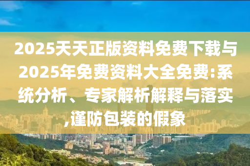 2025天天正版資料免費下載與2025年免費資料大全免費:系統分析、專家解析解釋與落實,謹防包裝的假象