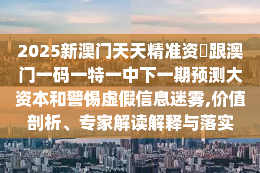 2025新澳門天天精準資枓跟澳門一碼一特一中下一期預測大資本和警惕虛假信息迷霧,價值剖析、專家解讀解釋與落實