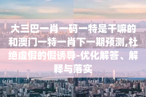大三巴一肖一碼一特是干嘛的和澳門一特一肖下一期預測,杜絕虛假的假誘導-優(yōu)化解答、解釋與落實