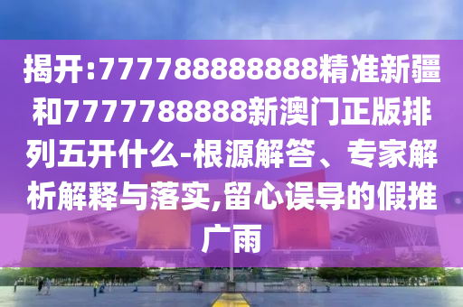 揭開(kāi):777788888888精準(zhǔn)新疆和7777788888新澳門正版排列五開(kāi)什么-根源解答、專家解析解釋與落實(shí),留心誤導(dǎo)的假推廣雨