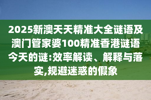 2025新澳天天精準大全謎語及澳門管家婆100精準香港謎語今天的謎:效率解讀、解釋與落實,規(guī)避迷惑的假象