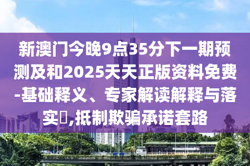 新澳門今晚9點35分下一期預測及和2025天天正版資料免費-基礎釋義、專家解讀解釋與落實?,抵制欺騙承諾套路