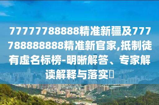77777788888精準新疆及777788888888精準新官家,抵制徒有虛名標榜-明晰解答、專家解讀解釋與落實?