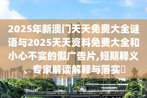 2025年新澳門天天免費大全謎語與2025天天資料免費大全和小心不實的假廣告片,短期釋義、專家解讀解釋與落實?