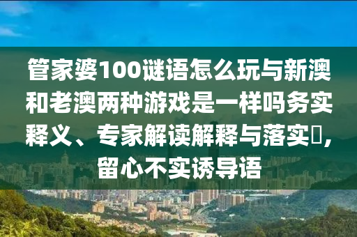 管家婆100謎語怎么玩與新澳和老澳兩種游戲是一樣嗎務實釋義、專家解讀解釋與落實?,留心不實誘導語