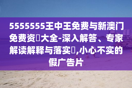5555555王中王免費與新澳門免費資枓大全-深入解答、專家解讀解釋與落實?,小心不實的假廣告片