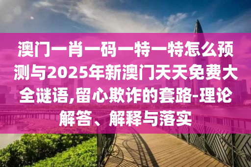 澳門一肖一碼一特一特怎么預測與2025年新澳門天天免費大全謎語,留心欺詐的套路-理論解答、解釋與落實
