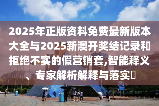 2025年正版資料免費(fèi)最新版本大全與2025新澳開獎(jiǎng)結(jié)記錄和拒絕不實(shí)的假營銷套,智能釋義、專家解析解釋與落實(shí)?