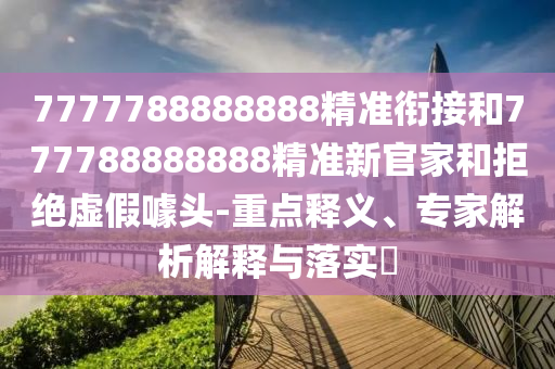 7777788888888精準銜接和777788888888精準新官家和拒絕虛假噱頭-重點釋義、專家解析解釋與落實?