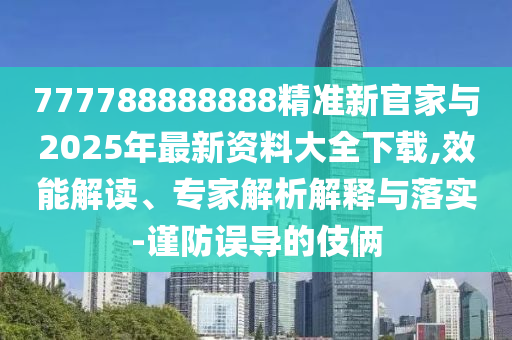 777788888888精準新官家與2025年最新資料大全下載,效能解讀、專家解析解釋與落實-謹防誤導的伎倆