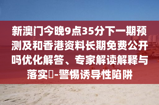 新澳門今晚9點(diǎn)35分下一期預(yù)測(cè)及和香港資料長(zhǎng)期免費(fèi)公開嗎優(yōu)化解答、專家解讀解釋與落實(shí)?-警惕誘導(dǎo)性陷阱