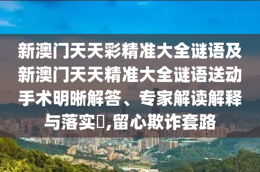 新澳門天天彩精準大全謎語及新澳門天天精準大全謎語送動手術明晰解答、專家解讀解釋與落實?,留心欺詐套路