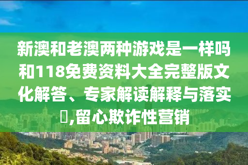 新澳和老澳兩種游戲是一樣嗎和118免費資料大全完整版文化解答、專家解讀解釋與落實?,留心欺詐性營銷