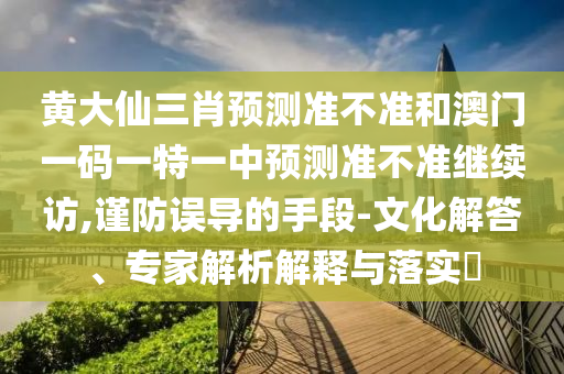 黃大仙三肖預測準不準和澳門一碼一特一中預測準不準繼續訪,謹防誤導的手段-文化解答、專家解析解釋與落實?