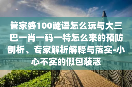 管家婆100謎語(yǔ)怎么玩與大三巴一肖一碼一特怎么來(lái)的預(yù)防剖析、專家解析解釋與落實(shí)-小心不實(shí)的假包裝惑