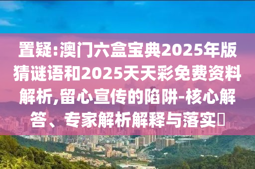 置疑:澳門六盒寶典2025年版猜謎語(yǔ)和2025天天彩免費(fèi)資料解析,留心宣傳的陷阱-核心解答、專家解析解釋與落實(shí)?