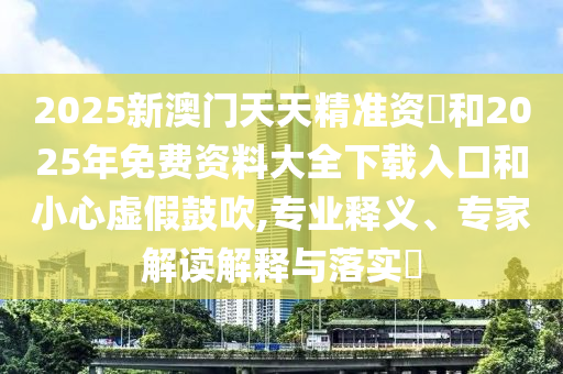 2025新澳門天天精準資枓和2025年免費資料大全下載入口和小心虛假鼓吹,專業釋義、專家解讀解釋與落實?