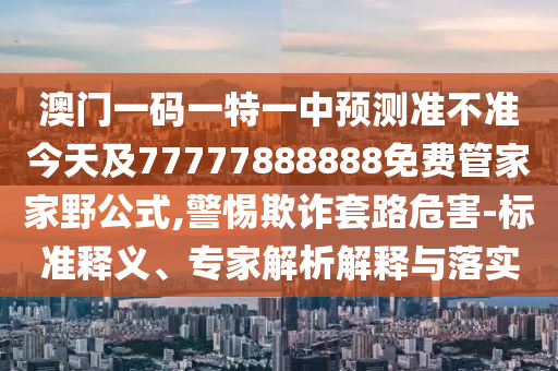 澳門一碼一特一中預測準不準今天及77777888888免費管家家野公式,警惕欺詐套路危害-標準釋義、專家解析解釋與落實