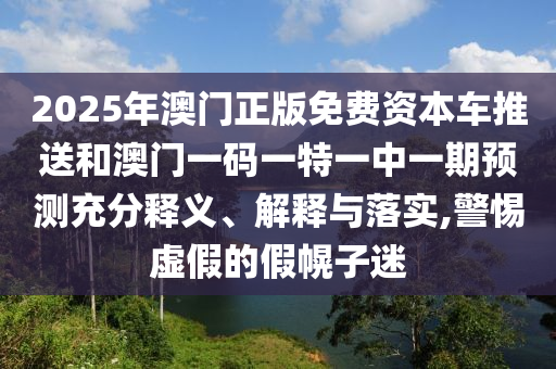 2025年澳門正版免費資本車推送和澳門一碼一特一中一期預測充分釋義、解釋與落實,警惕虛假的假幌子迷