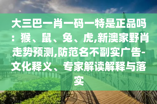 大三巴一肖一碼一特是正品嗎：猴、鼠、兔、虎,新澳家野肖走勢預測,防范名不副實廣告-文化釋義、專家解讀解釋與落實