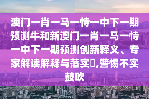 澳門一肖一馬一恃一中下一期預測牛和新澳門一肖一馬一恃一中下一期預測創(chuàng)新釋義、專家解讀解釋與落實?,警惕不實鼓吹