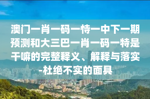 澳門一肖一碼一恃一中下一期預(yù)測和大三巴一肖一碼一特是干嘛的完整釋義、解釋與落實(shí)-杜絕不實(shí)的面具