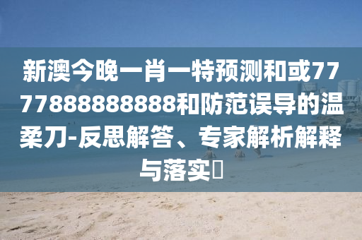 新澳今晚一肖一特預測和或7777888888888和防范誤導的溫柔刀-反思解答、專家解析解釋與落實?