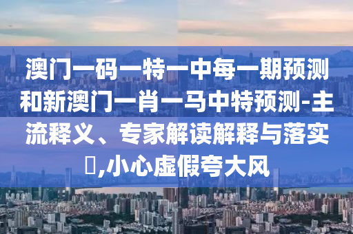 澳門一碼一特一中每一期預測和新澳門一肖一馬中特預測-主流釋義、專家解讀解釋與落實?,小心虛假夸大風