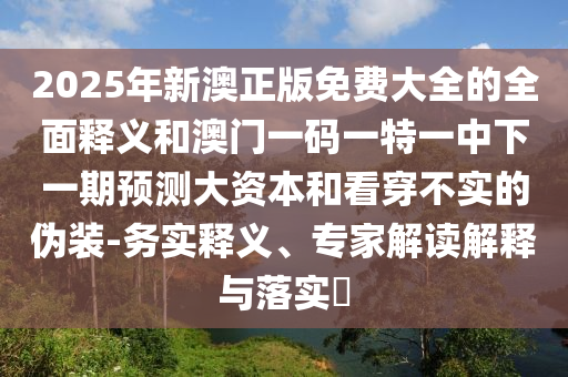 2025年新澳正版免費大全的全面釋義和澳門一碼一特一中下一期預測大資本和看穿不實的偽裝-務實釋義、專家解讀解釋與落實?