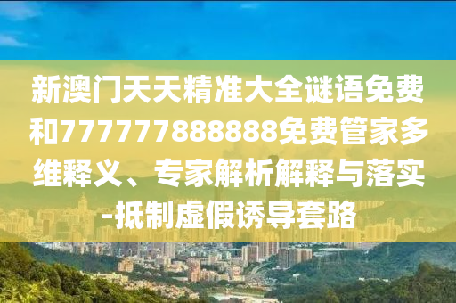 新澳門天天精準大全謎語免費和777777888888免費管家多維釋義、專家解析解釋與落實-抵制虛假誘導套路
